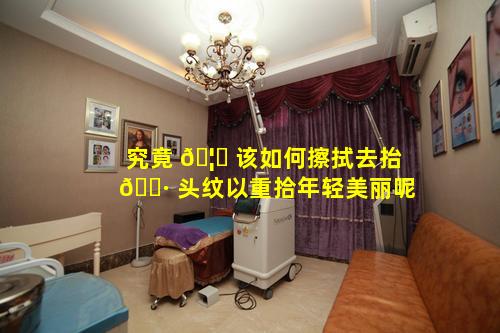 究竟 🦅 该如何擦拭去抬 🌷 头纹以重拾年轻美丽呢